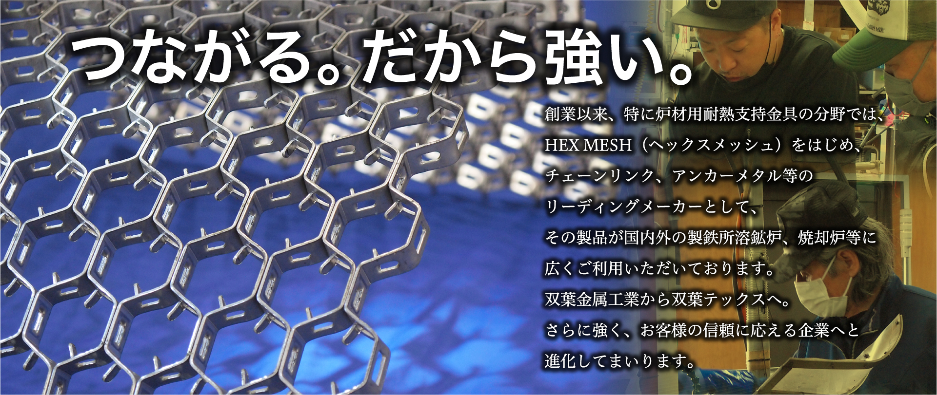 創業以来、特に炉材用耐熱支持金具の分野では、HEX MESH（ヘックスメッシュ）をはじめ、チェンリンク、アンカーメタル等のリーディングメーカーとして、その製品が国内外の製鉄所溶鉱炉、焼却炉等に広くご利用いただいております。双葉金属工業から双葉テックスへ。さらに強く、お客様の信頼に応える企業へと進化してまいります。